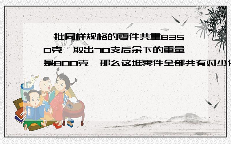 一批同样规格的零件共重8350克,取出70支后余下的重量是800克,那么这堆零件全部共有对少件?