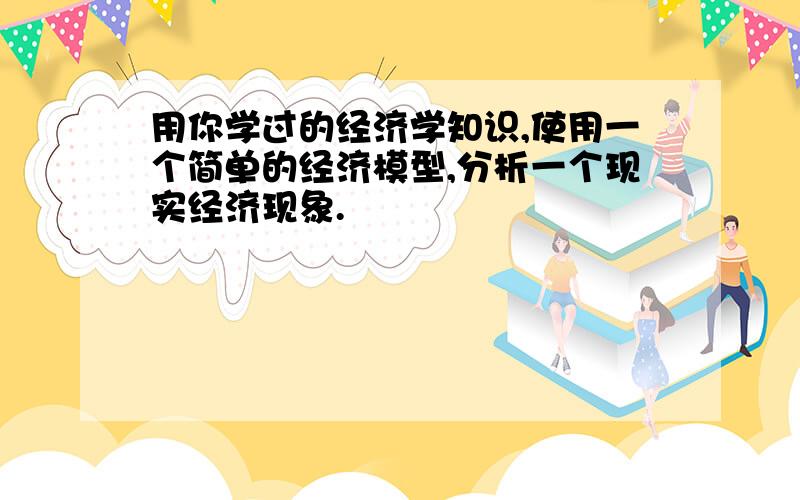 用你学过的经济学知识,使用一个简单的经济模型,分析一个现实经济现象.