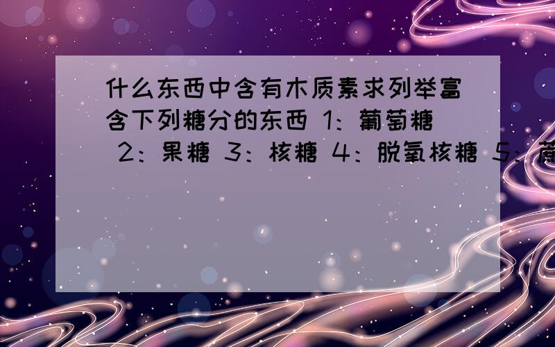 什么东西中含有木质素求列举富含下列糖分的东西 1：葡萄糖 2：果糖 3：核糖 4：脱氧核糖 5：蔗糖 6：乳糖 7：麦芽糖 8：淀粉 9：纤维素 10：菊粉 11：几丁质 12：木质素 13：糖原,牲粉（这俩