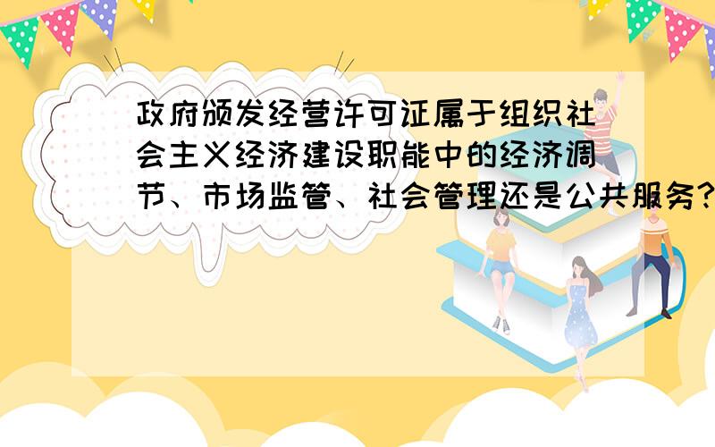 政府颁发经营许可证属于组织社会主义经济建设职能中的经济调节、市场监管、社会管理还是公共服务?回答请务必准确,简洁明了,必要时举出参考资料,