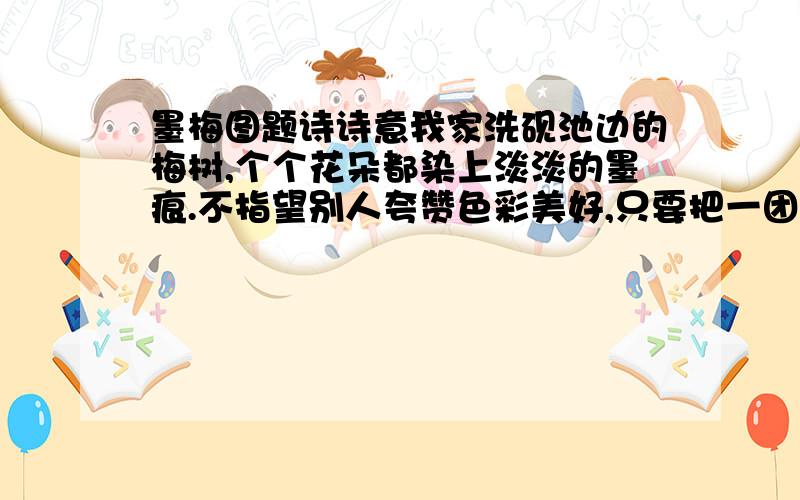 墨梅图题诗诗意我家洗砚池边的梅树,个个花朵都染上淡淡的墨痕.不指望别人夸赞色彩美好,只要把一团正气留给乾坤.尹明荟