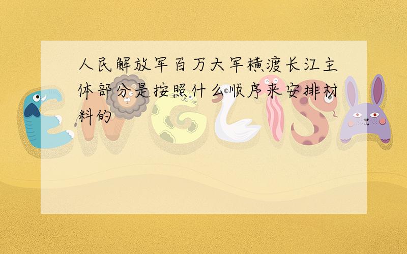 人民解放军百万大军横渡长江主体部分是按照什么顺序来安排材料的