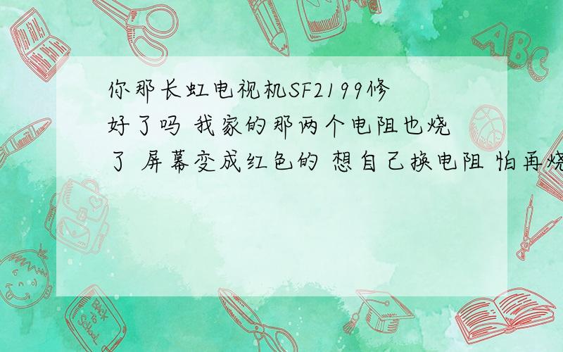 你那长虹电视机SF2199修好了吗 我家的那两个电阻也烧了 屏幕变成红色的 想自己换电阻 怕再烧