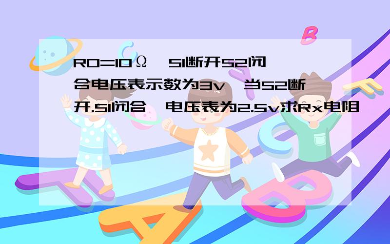 R0=10Ω,S1断开S2闭合电压表示数为3v,当S2断开.S1闭合,电压表为2.5v求Rx电阻