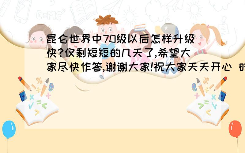 昆仑世界中70级以后怎样升级快?仅剩短短的几天了,希望大家尽快作答,谢谢大家!祝大家天天开心 时时快乐!