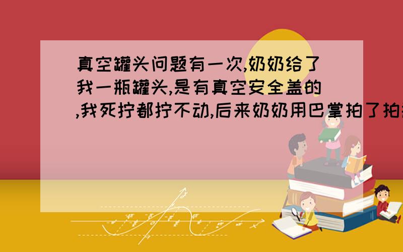 真空罐头问题有一次,奶奶给了我一瓶罐头,是有真空安全盖的,我死拧都拧不动,后来奶奶用巴掌拍了拍瓶底,我一下子就拧开了,可我始终没明白其中蕴藏的玄机.还望各位高手前来指教指教,3Q!