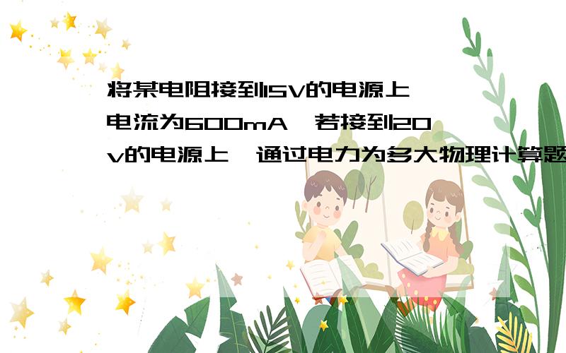 将某电阻接到15V的电源上,电流为600mA,若接到20v的电源上,通过电力为多大物理计算题!要过程,谢谢好心人!