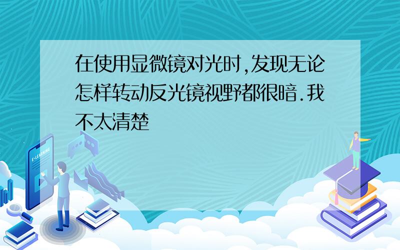 在使用显微镜对光时,发现无论怎样转动反光镜视野都很暗.我不太清楚