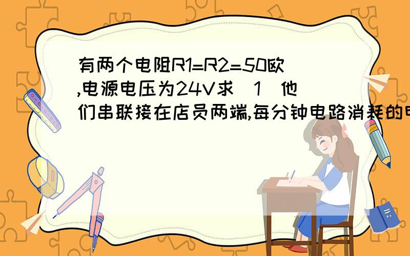 有两个电阻R1=R2=50欧,电源电压为24V求（1）他们串联接在店员两端,每分钟电路消耗的电能是多少?（2）将他们串联接入电路中,每分钟电路所消耗的电能是多少?（3）通过你以上的计算,你发现