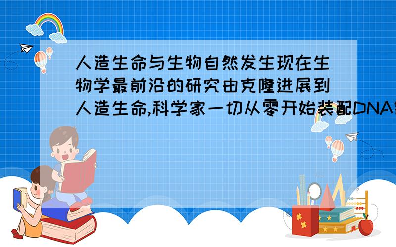 人造生命与生物自然发生现在生物学最前沿的研究由克隆进展到人造生命,科学家一切从零开始装配DNA链,细胞膜创造新生命新生物,在实验室的试管制造生物.而自然发生是在地球这大试管制造