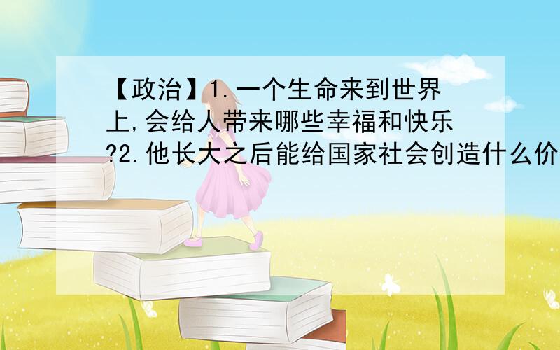 【政治】1.一个生命来到世界上,会给人带来哪些幸福和快乐?2.他长大之后能给国家社会创造什么价值?不要抄袭别人的