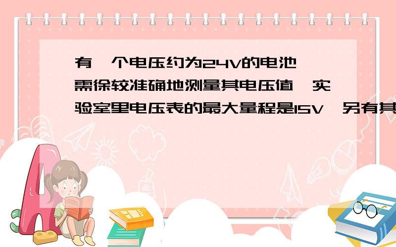 有一个电压约为24V的电池,需徐较准确地测量其电压值,实验室里电压表的最大量程是15V,另有其他电学器材可任意选用.请设计两种原理不同的实验方案进行测量.要求：(1)写出选用的器材名称(2