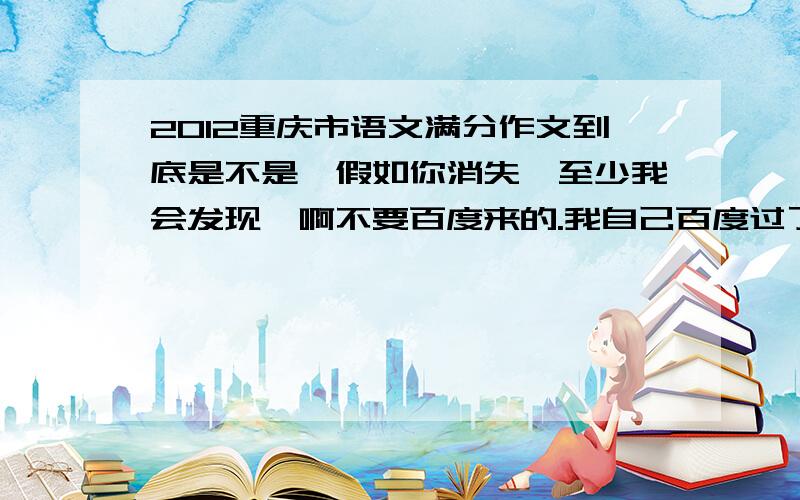 2012重庆市语文满分作文到底是不是《假如你消失,至少我会发现》啊不要百度来的.我自己百度过了但听人说好像不是的