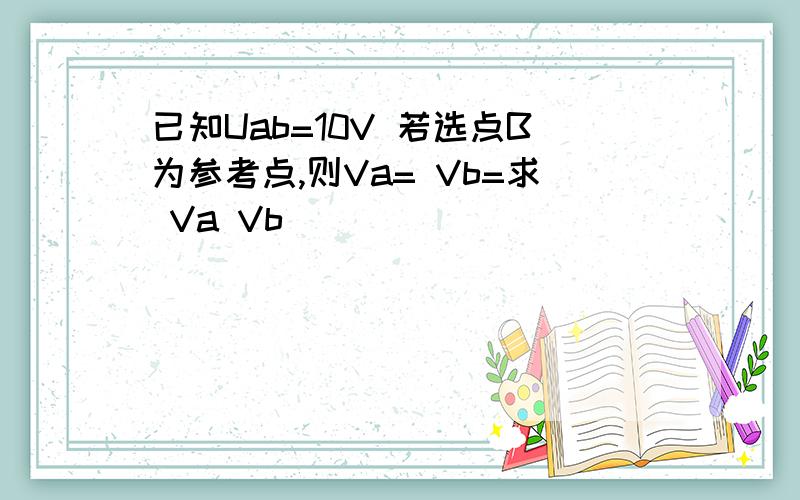 已知Uab=10V 若选点B为参考点,则Va= Vb=求 Va Vb