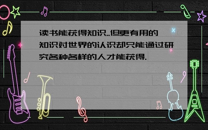 读书能获得知识..但更有用的知识对世界的认识却只能通过研究各种各样的人才能获得.