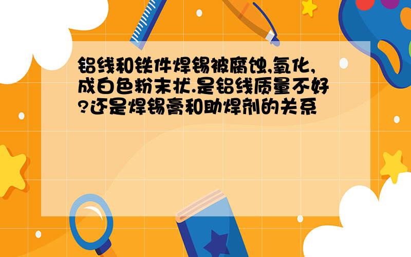 铝线和铁件焊锡被腐蚀,氧化,成白色粉末状.是铝线质量不好?还是焊锡膏和助焊剂的关系