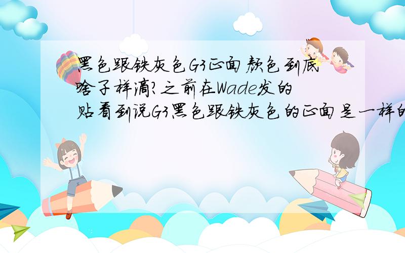 黑色跟铁灰色G3正面颜色到底啥子样滴?之前在Wade发的贴看到说G3黑色跟铁灰色的正面是一样的,只有后盖不同,恕我眼拙,不管我怎么看都看不出贴上的这两款不同颜色的G3到底正脸是黑色呢?还