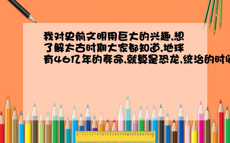 我对史前文明用巨大的兴趣,想了解太古时期大家都知道,地球有46亿年的寿命,就算是恐龙,统治的时间也才1亿多年；我们人类更是只有万年左右.那么,我想问个问题：除去恐龙诞生的时间,我们