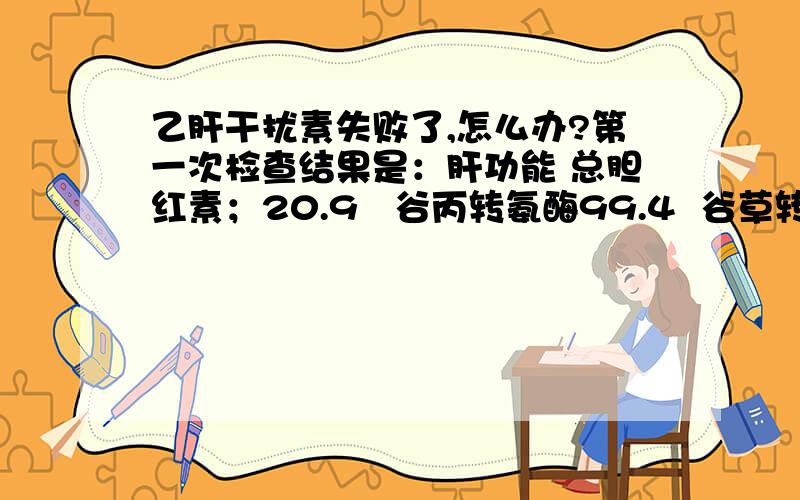 乙肝干扰素失败了,怎么办?第一次检查结果是：肝功能 总胆红素；20.9   谷丙转氨酶99.4  谷草转氨酶51.9 其他正常. HBV.DNA荧光定量  结果2.21X10四次方 Copies/ml肝功能五项定量  结果1 HBsAg  >250 2 HBS