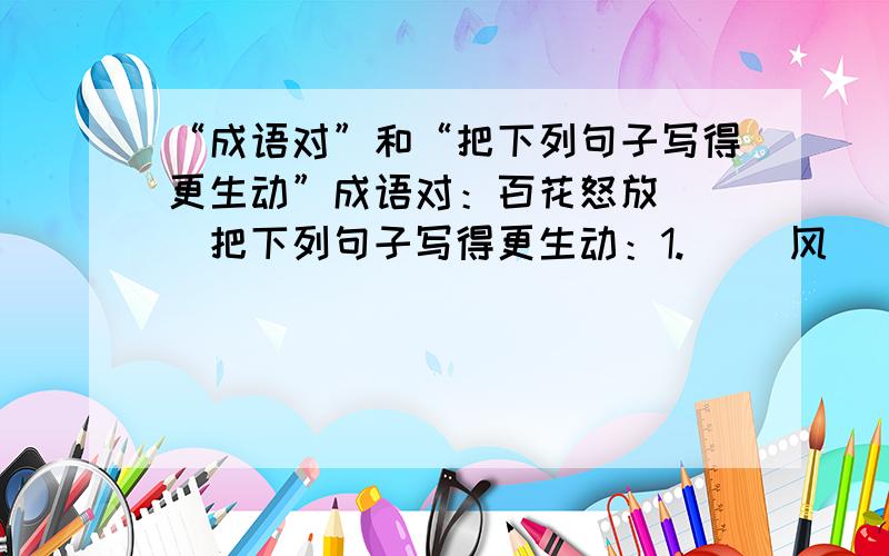 “成语对”和“把下列句子写得更生动”成语对：百花怒放（ ）把下列句子写得更生动：1.( )风（ ）吹拂着（ ）的大地.2.（ ）的小燕子（ ）从南方飞回来了!3.（ ）的阳光（ ）普照着大地.