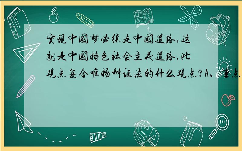 实现中国梦必须走中国道路,这就是中国特色社会主义道路.此观点复合唯物辩证法的什么观点?A、重点论和两点论相统一的原理 B、矛盾特殊性原理 C、矛盾普遍性原理 D、一分为二的矛盾分析