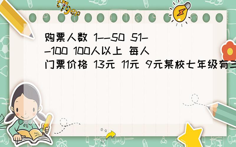 购票人数 1--50 51--100 100人以上 每人门票价格 13元 11元 9元某校七年级有三个班级,在暑假期间要去公园进行游园,其中已知七年一班学生自己组成一个A团,其人数少于50人,七年二、三班共同组成