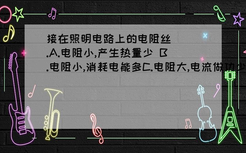 接在照明电路上的电阻丝( ).A.电阻小,产生热量少 B.电阻小,消耗电能多C.电阻大,电流做功少 D.电阻大,消耗电功率小请解答并清楚说明理由.好象是根据焦耳定律