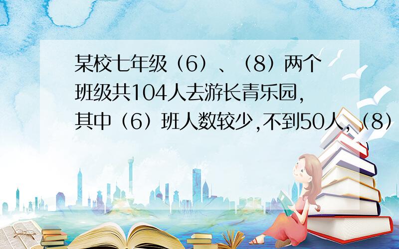 某校七年级（6）、（8）两个班级共104人去游长青乐园,其中（6）班人数较少,不到50人,（8）班人数较多,某校七年级（6）、（8）两个班级共104人去游长青乐园，其中（6）班人数较少，不到50