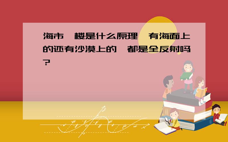 海市蜃楼是什么原理,有海面上的还有沙漠上的,都是全反射吗?