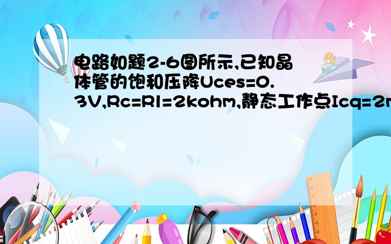 电路如题2-6图所示,已知晶体管的饱和压降Uces=0.3V,Rc=Rl=2kohm,静态工作点Icq=2mA,Uceq=6V.该电路最大不失真输出正弦电压的幅值为（）A  6V  B 5.7V,   C 6.6V  D 2V