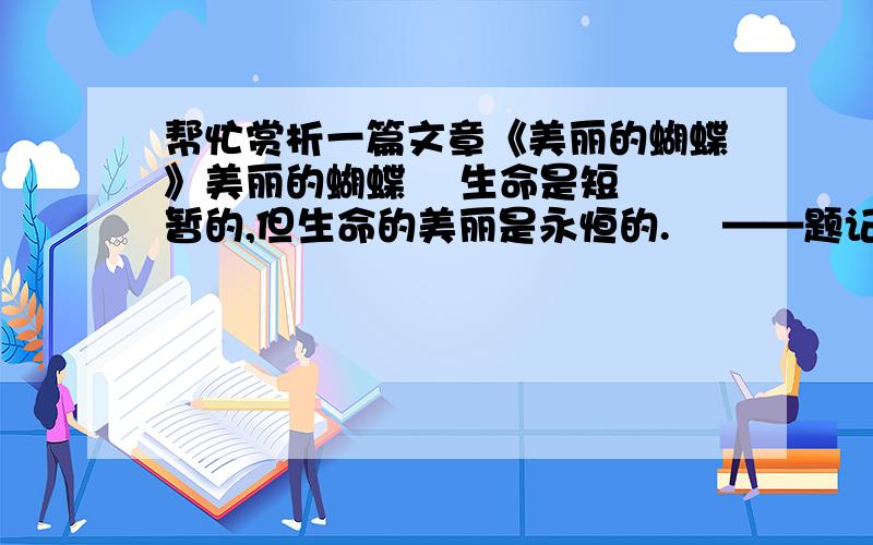 帮忙赏析一篇文章《美丽的蝴蝶》美丽的蝴蝶    生命是短暂的,但生命的美丽是永恒的.    ——题记    骤雨渐歇,我走出闷热的屋子透透气.眼前倏地一闪,啊!一只五彩的蝴蝶!蓝色的裙裳,白色