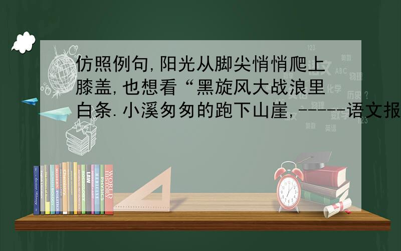 仿照例句,阳光从脚尖悄悄爬上膝盖,也想看“黑旋风大战浪里白条.小溪匆匆的跑下山崖,-----语文报纸上的小溪匆匆跑下山崖，后面是什么 急急急急急急