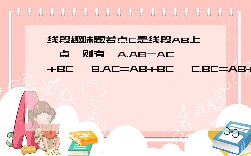 线段趣味题若点C是线段AB上一点,则有  A.AB=AC+BC   B.AC=AB+BC   C.BC=AB+AC   D.BC=2AC