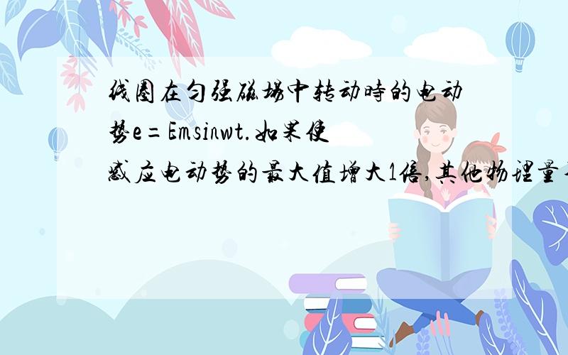 线圈在匀强磁场中转动时的电动势e=Emsinwt.如果使感应电动势的最大值增大1倍,其他物理量不变,可采取的方法A 线圈面积增加1倍B 线圈匝数增加1倍C 角速度增加1倍D 磁感应强度增加1倍