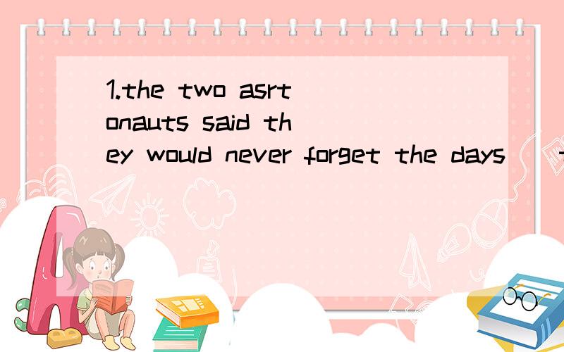 1.the two asrtonauts said they would never forget the days _ they worked togther in the spaceship and the days _ they spent together.A which,whenB when,whichC on which,when