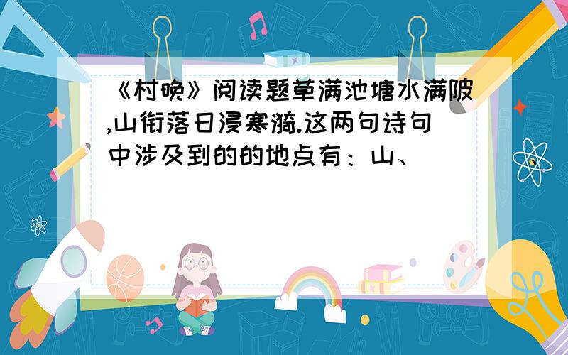 《村晚》阅读题草满池塘水满陂,山衔落日浸寒漪.这两句诗句中涉及到的的地点有：山、____、___;景物有：水、_____、_____