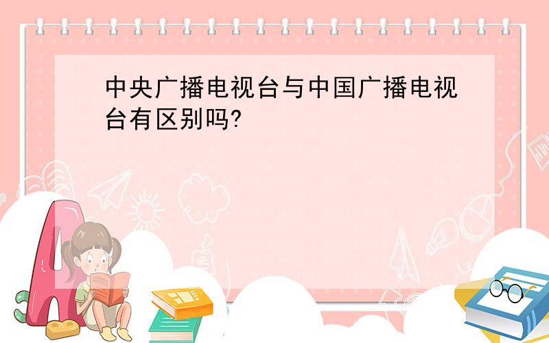 中央广播电视台与中国广播电视台有区别吗?