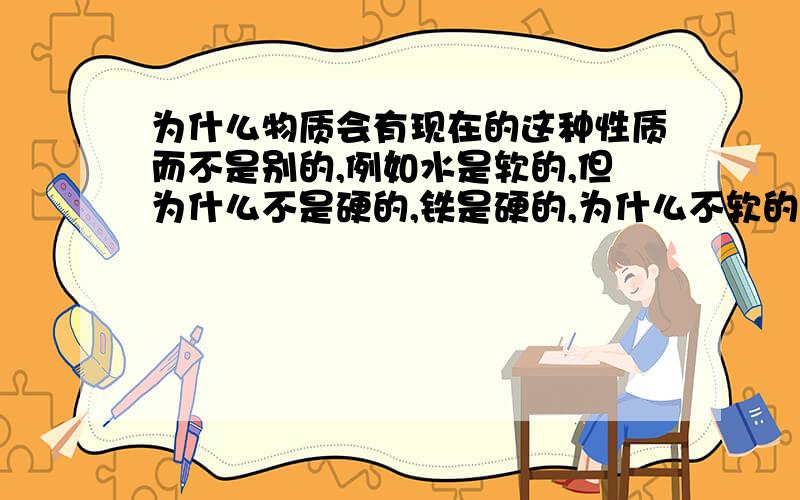 为什么物质会有现在的这种性质而不是别的,例如水是软的,但为什么不是硬的,铁是硬的,为什么不软的如果是原子的组成结构造就的这种性质,那原子为什么会怎样排列而不是别的方式排列