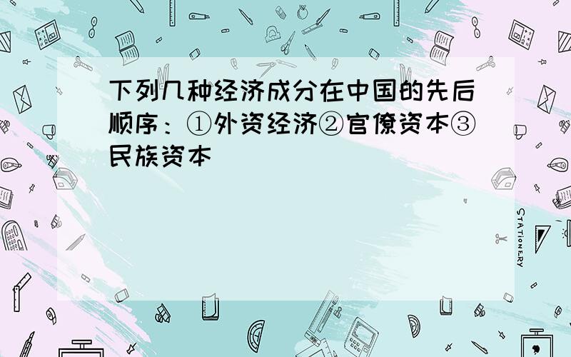 下列几种经济成分在中国的先后顺序：①外资经济②官僚资本③民族资本