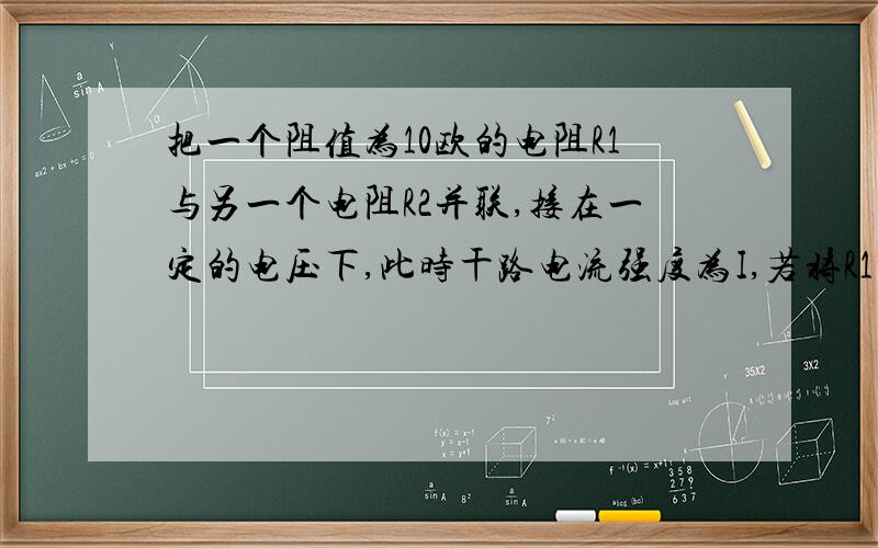 把一个阻值为10欧的电阻R1与另一个电阻R2并联,接在一定的电压下,此时干路电流强度为I,若将R1取走,测得电流强度为1/3I,R2电阻为