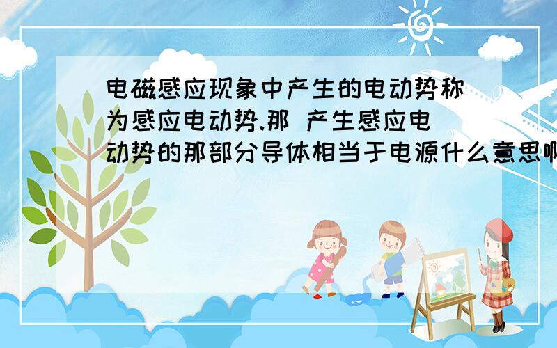 电磁感应现象中产生的电动势称为感应电动势.那 产生感应电动势的那部分导体相当于电源什么意思啊?还有什么是负载区?比如导体棒切割磁感线，那只是导体棒是电源还是他所围成的面积是