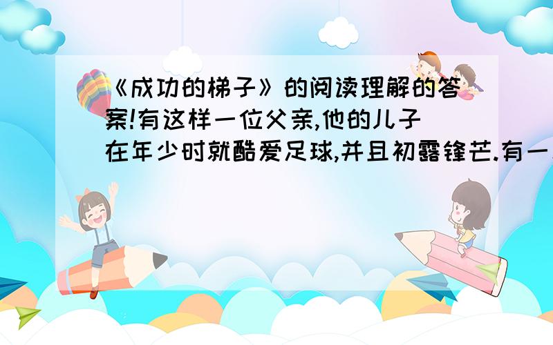 《成功的梯子》的阅读理解的答案!有这样一位父亲,他的儿子在年少时就酷爱足球,并且初露锋芒.有一次,他与小伙伴们参加了一场激烈的足球比赛.比赛后,大家都精疲力竭,有几位小球员也学