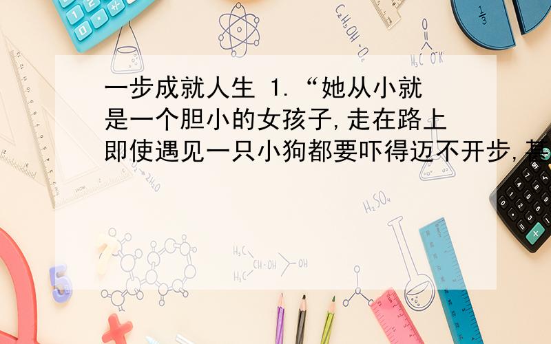 一步成就人生 1.“她从小就是一个胆小的女孩子,走在路上即使遇见一只小狗都要吓得迈不开步,甚至对下楼梯和下坡都存在恐惧.”中的“恐惧”能换成“恐怖”吗?为什么?2.“所以她的表现让