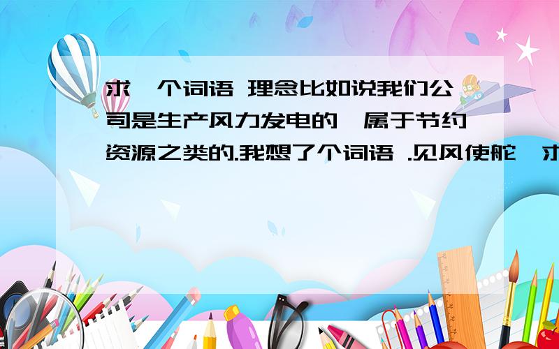 求一个词语 理念比如说我们公司是生产风力发电的,属于节约资源之类的.我想了个词语 .见风使舵,求下面的几个字,应为这个词语有贬义的意思 但是我希望后面的字能转换过来.