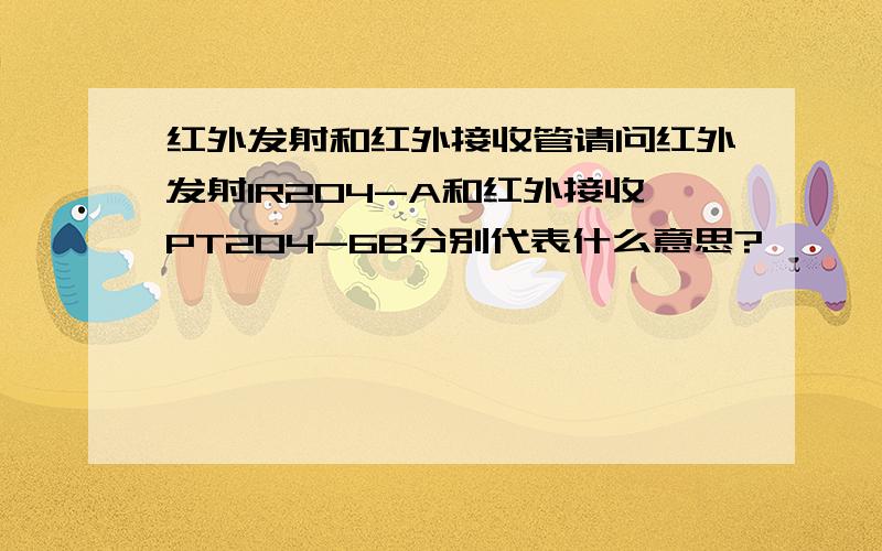 红外发射和红外接收管请问红外发射IR204-A和红外接收PT204-6B分别代表什么意思?