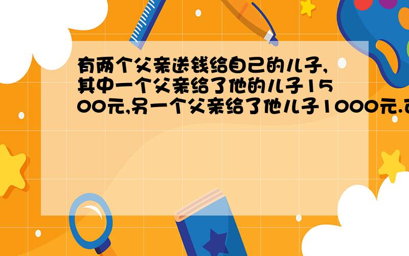 有两个父亲送钱给自己的儿子,其中一个父亲给了他的儿子1500元,另一个父亲给了他儿子1000元.可是这两个儿子所得到的钱总共也不超过1500元,你知道这是为什么吗