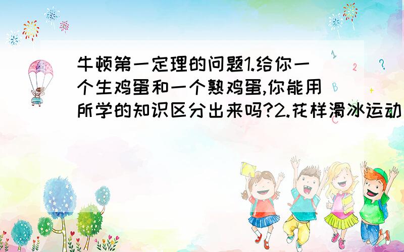 牛顿第一定理的问题1.给你一个生鸡蛋和一个熟鸡蛋,你能用所学的知识区分出来吗?2.花样滑冰运动员在冰上高速旋转,由于冰面很滑,不容易停下来,你能帮他想个办法使他尽快停下来吗?3.高速