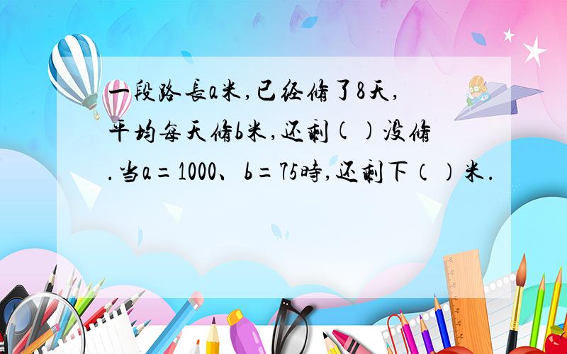 一段路长a米,已经修了8天,平均每天修b米,还剩()没修.当a=1000、b=75时,还剩下（）米.