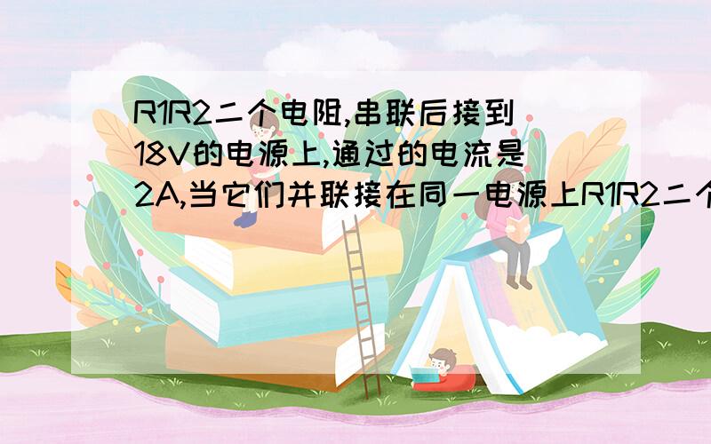 R1R2二个电阻,串联后接到18V的电源上,通过的电流是2A,当它们并联接在同一电源上R1R2二个电阻，串联后接到18V的电源上，通过的电流是2A,当它们并联接在同一电源上，总电流是9A,求R1R2 .请写出