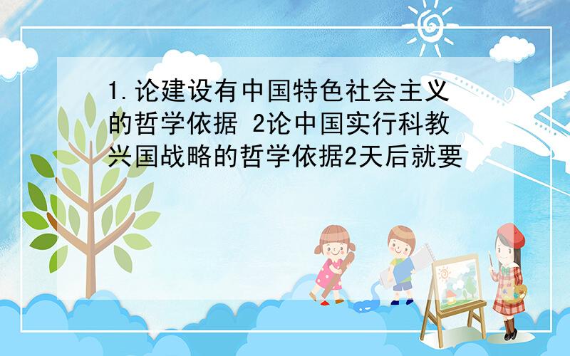 1.论建设有中国特色社会主义的哲学依据 2论中国实行科教兴国战略的哲学依据2天后就要